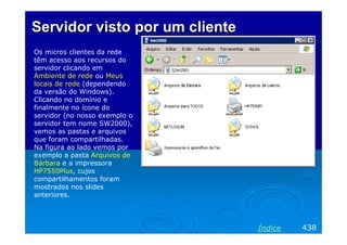 Servidor visto por um cliente
Os micros clientes da rede
têm acesso aos recursos do
servidor clicando em
Ambiente de rede ou Meus
locais de rede (dependendo
da versão do Windows).
Clicando no domínio e
finalmente no ícone do
servidor (no nosso exemplo o
servidor tem nome SW2000),
vemos as pastas e arquivos
que foram compartilhadas.
Na figura ao lado vemos por
exemplo a pasta Arquivos de
Bárbara e a impressora
HP7550Plus, cujos
compartilhamentos foram
mostrados nos slides
anteriores.

Índice

438

 