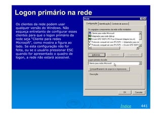 Logon primário na rede
Os clientes da rede podem usar
qualquer versão do Windows. Não
esqueça entretanto de configurar esses
clientes para que o logon primário da
rede seja “Cliente para redes
Microsoft”, como mostra a figura ao
lado. Se esta configuração não for
feita, ou se o usuário pressionar ESC
quando for apresentado o quadro de
logon, a rede não estará acessível.

Índice

441

 