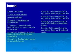 Índice
Rede com Internet
As três funções básicas
Diversos métodos
Exemplo 1: Instalação de
modem ADSL
Exemplo 2: Compartilhando
conexão ADSL ou a cabo através
de um micro
Exemplo 3: Instalando um ADSL
Router: D-Link 502G, método
automático
Exemplo 4: Configuração manual
de um ADSL Router

Exemplo 5: Compartilhamento
de modem dial-up (Windows 98)
Exemplo 6: Compartilhamento
de modem dial-up (Windows XP)
Exemplo 7: Compartilhamento
com ADSL Modem e Broadband
Router
Exemplo 8: Compartilhamento
com Cable Modem e Broadband
router

 