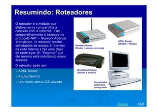 Resumindo: Roteadores
O roteador é o módulo que
efetivamente compartilha a
conexão com a Internet. Este
compartilhamento é baseado no
protocolo NAT – Network Address
Translation. O roteador recebe
solicitações de acesso à Internet
da rede interna e faz uma troca
de endereços IP, “fingindo” que
ele mesmo está solicitando esses
acessos.
O roteador pode ser:
ADSL Router
Router/Switch
Um micro com o ICS ativado

Índice

463

 