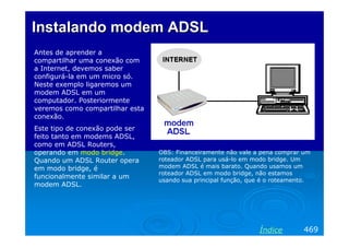 Instalando modem ADSL
Antes de aprender a
compartilhar uma conexão com
a Internet, devemos saber
configurá-la em um micro só.
Neste exemplo ligaremos um
modem ADSL em um
computador. Posteriormente
veremos como compartilhar esta
conexão.
Este tipo de conexão pode ser
feito tanto em modems ADSL,
como em ADSL Routers,
operando em modo bridge.
Quando um ADSL Router opera
em modo bridge, é
funcionalmente similar a um
modem ADSL.

OBS: Financeiramente não vale a pena comprar um
roteador ADSL para usá-lo em modo bridge. Um
modem ADSL é mais barato. Quando usamos um
roteador ADSL em modo bridge, não estamos
usando sua principal função, que é o roteamento.

Índice

469

 