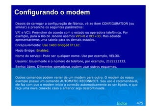 Configurando o modem
Depois de carregar a configuração de fábrica, vá ao item CONFIGURATION (ou
similar) e preencha os seguintes parâmetros:
VPI e VCI: Preencher de acordo com o estado ou operadora telefônica. Por
exemplo, para o Rio de Janeiro usamos VPI=0 e VCI=33. Mas adiante
apresentaremos uma tabela para os demais estados.
Encapsulamento: Use 1483 Bridged IP LLC.
Modo Bridge: Enabled.
Nome do serviço: Pode ser qualquer nome. Use por exemplo, VELOX.
Usuário: Usualmente é o número do telefone, por exemplo, 2122223333.
Senha: Idem. Diferentes operadoras podem usar outros esquemas.

Outros comandos podem variar de um modem para outro. O modem do nosso
exemplo possui um comando AUTOMATIC RECONNECT. Seu uso é recomendável,
ele faz com que o modem inicie a conexão automaticamente ao ser ligado, e que
faça uma nova conexão caso a anterior seja descontinuada.

Índice

475

 