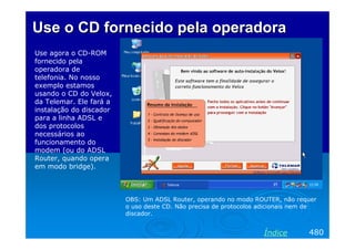 Use o CD fornecido pela operadora
Use agora o CD-ROM
fornecido pela
operadora de
telefonia. No nosso
exemplo estamos
usando o CD do Velox,
da Telemar. Ele fará a
instalação do discador
para a linha ADSL e
dos protocolos
necessários ao
funcionamento do
modem (ou do ADSL
Router, quando opera
em modo bridge).

OBS: Um ADSL Router, operando no modo ROUTER, não requer
o uso deste CD. Não precisa de protocolos adicionais nem de
discador.

Índice

480

 