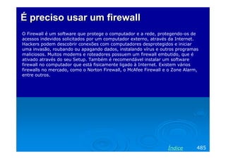 É preciso usar um firewall
O Firewall é um software que protege o computador e a rede, protegendo-os de
acessos indevidos solicitados por um computador externo, através da Internet.
Hackers podem descobrir conexões com computadores desprotegidos e iniciar
uma invasão, roubando ou apagando dados, instalando vírus e outros programas
maliciosos. Muitos modems e roteadores possuem um firewall embutido, que é
ativado através do seu Setup. Também é recomendável instalar um software
firewall no computador que está fisicamente ligado à Internet. Existem vários
firewalls no mercado, como o Norton Firewall, o McAfee Firewall e o Zone Alarm,
entre outros.

Índice

485

 