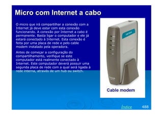 Micro com Internet a cabo
O micro que irá compartilhar a conexão com a
Internet já deve estar com esta conexão
funcionando. A conexão por Internet a cabo é
permanente. Basta ligar o computador e ele já
estará conectado à Internet. Esta conexão é
feita por uma placa de rede e pelo cable
modem instalado pela operadora.
Antes de começar a configuração do
compartilhamento, verifique se este
computador está realmente conectado à
Internet. Este computador deverá possuir uma
segunda placa de rede com a qual será ligada à
rede interna, através de um hub ou switch.

Índice

488

 