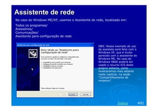 Assistente de rede
No caso do Windows ME/XP, usamos o Assistente de rede, localizado em:
Todos os programas/
Acessórios/
Comunicações/
Assistente para configuração de rede
OBS: Nosso exemplo de uso
de assistete será feito com o
Windows XP, que é muito
parecido com o assistente do
Windows ME. No caso do
Windows 98SE poderá ser
usado o recurso ICS deste
próprio sistema, como
mostraremos mais adiante
neste capítulo, na seção
“Compartilhamento de
modems”.

Índice

491

 