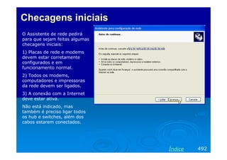 Checagens iniciais
O Assistente de rede pedirá
para que sejam feitas algumas
checagens iniciais:
1) Placas de rede e modems
devem estar corretamente
configurados e em
funcionamento normal.
2) Todos os modems,
computadores e impressoras
da rede devem ser ligados.
3) A conexão com a Internet
deve estar ativa.
Não está indicado, mas
também é preciso ligar todos
os hub e switches, além dos
cabos estarem conectados.

Índice

492

 