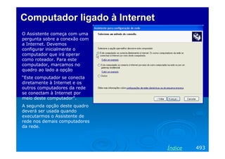 Computador ligado à Internet
O Assistente começa com uma
pergunta sobre a conexão com
a Internet. Devemos
configurar inicialmente o
computador que irá operar
como roteador. Para este
computador, marcamos no
quadro ao lado a opção
“Este computador se conecta
diretamente à Internet e os
outros computadores da rede
se conectam à Internet por
meio deste computador”.
A segunda opção deste quadro
deverá ser usada quando
executarmos o Assistente de
rede nos demais computadores
da rede.

Índice

493

 
