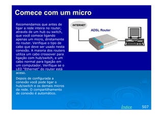 Comece com um micro
Recomendamos que antes de
ligar a rede inteira no router,
através de um hub ou switch,
que você comece ligando
apenas um micro, diretamente
no router. Verifique o tipo de
cabo que deve ser usado nesta
conexão. A maioria dos routers
utiliza um cabo crossover para
ligação com hub/switch, e um
cabo normal para ligação em
um computador. Verifique se o
LED “Ethernet” do router está
aceso.
Depois de configurada a
conexão você pode ligar o
hub/switch e os demais micros
da rede. O compartilhamento
de conexão é automático.

Índice

507

 