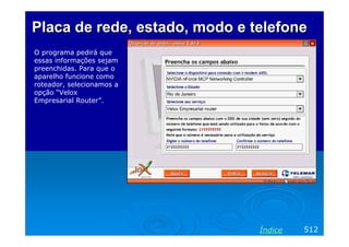 Placa de rede, estado, modo e telefone
O programa pedirá que
essas informações sejam
preenchidas. Para que o
aparelho funcione como
roteador, selecionamos a
opção “Velox
Empresarial Router”.

Índice

512

 