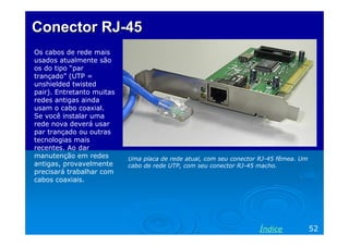 Conector RJ-45
Os cabos de rede mais
usados atualmente são
os do tipo “par
trançado” (UTP =
unshielded twisted
pair). Entretanto muitas
redes antigas ainda
usam o cabo coaxial.
Se você instalar uma
rede nova deverá usar
par trançado ou outras
tecnologias mais
recentes. Ao dar
manutenção em redes
antigas, provavelmente
precisará trabalhar com
cabos coaxiais.

Uma placa de rede atual, com seu conector RJ-45 fêmea. Um
cabo de rede UTP, com seu conector RJ-45 macho.

Índice

52

 
