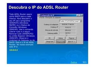 Descubra o IP do ADSL Router
Todo ADSL Router opera
como DHCP para a rede
interna. Para descobrir o
seu IP use o programa
WINIPCFG (Windows
98/ME) ou o Status da
Conexão (Windows
2000/XP). Use o comando
Liberar tudo e a seguir
Renovar tudo (WINIPCFG)
ou então Reparar (Windows
2000/XP). Observe o
endereço do Gateway ou do
DHCP. Este é o IP do ADSL
Router. No nosso exemplo
este IP é:
10.0.0.2

Índice

521

 