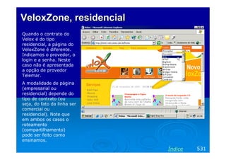 VeloxZone, residencial
Quando o contrato do
Velox é do tipo
residencial, a página do
VeloxZone é diferente.
Indicamos o provedor, o
login e a senha. Neste
caso não é apresentada
a opção de provedor
Telemar.
A modalidade de página
(empresarial ou
residencial) depende do
tipo de contrato (ou
seja, do fato da linha ser
comercial ou
residencial). Note que
em ambos os casos o
roteamento
(compartilhamento)
pode ser feito como
ensinamos.

Índice

531

 