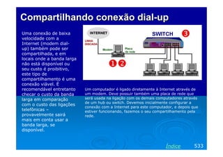 Compartilhando conexão dial-up
Uma conexão de baixa
velocidade com a
Internet (modem dialup) também pode ser
compartilhada, e em
locais onde a banda larga
não está disponível ou
seu custo é proibitivo,
este tipo de
compartilhamento é uma
conexão viável. É
recomendável entretanto
checar o custo da banda
larga em comparação
com o custo das ligações
telefônicas –
provavelmente sairá
mais em conta usar a
banda larga, se
disponível.

Um computador é ligado diretamente à Internet através de
um modem. Deve possuir também uma placa de rede que
será usada na ligação com os demais computadores através
de um hub ou switch. Devemos inicialmente configurar a
conexão com a Internet para este computador, e depois que
estiver funcionando, fazemos o seu compartilhamento pela
rede.

Índice

533

 