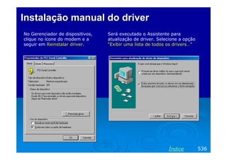 Instalação manual do driver
No Gerenciador de dispositivos,
clique no ícone do modem e a
seguir em Reinstalar driver.

Será executado o Assistente para
atualização de driver. Selecione a opção
“Exibir uma lista de todos os drivers…”

Índice

536

 