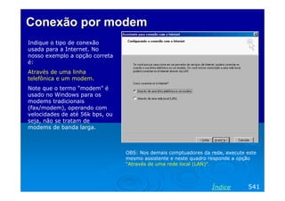 Conexão por modem
Indique o tipo de conexão
usada para a Internet. No
nosso exemplo a opção correta
é:
Através de uma linha
telefônica e um modem.
Note que o termo “modem” é
usado no Windows para os
modems tradicionais
(fax/modem), operando com
velocidades de até 56k bps, ou
seja, não se tratam de
modems de banda larga.

OBS: Nos demais comptuadores da rede, execute este
mesmo assistente e neste quadro responde a opção
“Através de uma rede local (LAN)”.

Índice

541

 