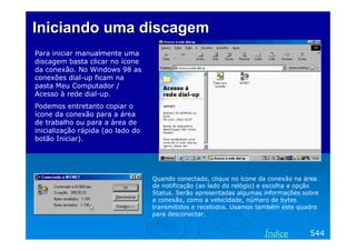 Iniciando uma discagem
Para iniciar manualmente uma
discagem basta clicar no ícone
da conexão. No Windows 98 as
conexões dial-up ficam na
pasta Meu Computador /
Acesso à rede dial-up.
Podemos entretanto copiar o
ícone da conexão para a área
de trabalho ou para a área de
inicialização rápida (ao lado do
botão Iniciar).

Quando conectado, clique no ícone da conexão na área
de notificação (ao lado do relógio) e escolha a opção
Status. Serão apresentadas algumas informações sobre
a conexão, como a velocidade, número de bytes
transmitidos e recebidos. Usamos também este quadro
para desconectar.

Índice

544

 