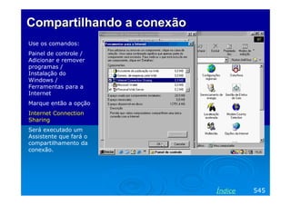 Compartilhando a conexão
Use os comandos:
Painel de controle /
Adicionar e remover
programas /
Instalação do
Windows /
Ferramentas para a
Internet
Marque então a opção
Internet Connection
Sharing
Será executado um
Assistente que fará o
compartilhamento da
conexão.

Índice

545

 