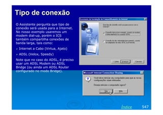 Tipo de conexão
O Assistente pergunta que tipo de
conexão será usada para a Internet.
No nosso exemplo usaremos um
modem dial-up, porém o ICS
também compartilha conexões de
banda larga, tais como:
Internet a Cabo (Virtua, Ajato)
ADSL (Velox, Speedy)
Note que no caso do ADSL, é preciso
usar um ADSL Modem ou ADSL
Bridge (ou ainda um ADSL Router
configurado no modo Bridge).

Índice

547

 