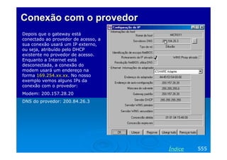 Conexão com o provedor
Depois que o gateway está
conectado ao provedor de acesso, a
sua conexão usará um IP externo,
ou seja, atribuído pelo DHCP
existente no provedor de acesso.
Enquanto a Internet está
desconectada, a conexão do
modem usará um endereço na
forma 169.254.xx.xx. No nosso
exemplo vemos alguns IPs da
conexão com o provedor:
Modem: 200.157.28.20
DNS do provedor: 200.84.26.3

Índice

555

 