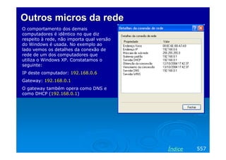 Outros micros da rede
O comportamento dos demais
computadores é idêntico no que diz
respeito à rede, não importa qual versão
do Windows é usada. No exemplo ao
lado vemos os detalhes da conexão de
rede de um dos computadores que
utiliza o Windows XP. Constatamos o
seguinte:
IP deste computador: 192.168.0.6
Gateway: 192.168.0.1
O gateway também opera como DNS e
como DHCP (192.168.0.1)

Índice

557

 
