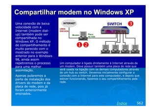 Compartilhar modem no Windows XP
Uma conexão de baixa
velocidade com a
Internet (modem dialup) também pode ser
compartilhada no
Windows XP. O método
de compartilhamento é
muito parecido com o
mostrado no exemplo
anterior para o Windows
98, ainda assim
repetiremos o processo
para uma melhor
assimilação.
Apenas pularemos a
parte de instalação dos
drivers do modem e da
placa de rede, pois já
foram anteriormente
ensinados.

Um computador é ligado diretamente à Internet através de
um modem. Deve possuir também uma placa de rede que
será usada na ligação com os demais computadores através
de um hub ou switch. Devemos inicialmente configurar a
conexão com a Internet para este computador, e depois que
estiver funcionando, fazemos o seu compartilhamento pela
rede.

Índice

562

 