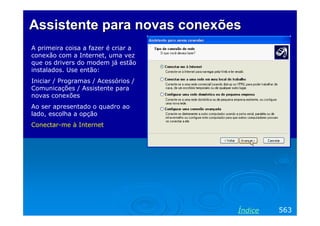 Assistente para novas conexões
A primeira coisa a fazer é criar a
conexão com a Internet, uma vez
que os drivers do modem já estão
instalados. Use então:
Iniciar / Programas / Acessórios /
Comunicações / Assistente para
novas conexões
Ao ser apresentado o quadro ao
lado, escolha a opção
Conectar-me à Internet

Índice

563

 