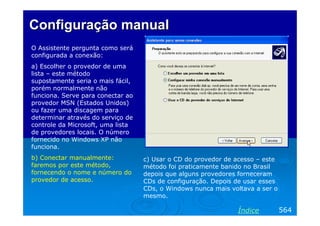 Configuração manual
O Assistente pergunta como será
configurada a conexão:
a) Escolher o provedor de uma
lista – este método
supostamente seria o mais fácil,
porém normalmente não
funciona. Serve para conectar ao
provedor MSN (Estados Unidos)
ou fazer uma discagem para
determinar através do serviço de
controle da Microsoft, uma lista
de provedores locais. O número
fornecido no Windows XP não
funciona.
b) Conectar manualmente:
faremos por este método,
fornecendo o nome e número do
provedor de acesso.

c) Usar o CD do provedor de acesso – este
método foi praticamente banido no Brasil
depois que alguns provedores forneceram
CDs de configuração. Depois de usar esses
CDs, o Windows nunca mais voltava a ser o
mesmo.

Índice

564

 