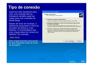 Tipo de conexão
Usaremos este Assistente para
criar uma conexão dial-up.
Entretanto também pode ser
usado para criar conexões de
banda larga.
Depois de clicar em Avançar, o
Assistente perguntará o nome do
provedor de acesso e o seu
telefone. É recomendável usar
uma vírgula antes do número do
telefone. Por exemplo
,3002-9229
Esta vírgula provoca uma pausa
de dois segundos antes do início
da discagem.

Índice

565

 