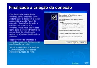 Finalizada a criação da conexão
Está finalizada a criação da
conexão com a Internet. Você
poderá fazer a discagem e testar
a conexão, usando Painel de
controle / Conexões de rede, e
clicando no ícone da sua
conexão. Você pode copiar este
ícone para a área de trabalho ou
para a área de inicialização
rápida do Windows, facilitando o
seu uso.
Depois de criada e testada a
conexão, usamos o Assistente de
configuração de rede:
Iniciar / Programas / Acessórios
/ Comunicações / Assistente
para configuração de rede.

Índice

567

 