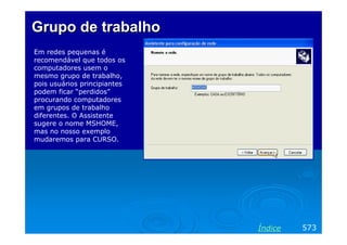 Grupo de trabalho
Em redes pequenas é
recomendável que todos os
computadores usem o
mesmo grupo de trabalho,
pois usuários principiantes
podem ficar “perdidos”
procurando computadores
em grupos de trabalho
diferentes. O Assistente
sugere o nome MSHOME,
mas no nosso exemplo
mudaremos para CURSO.

Índice

573

 
