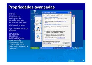 Propriedades avançadas
Entre as
propriedades
avançadas da
conexão dial-up,
vemos por exemplo:
1) Firewall ativado
2) Compartilhamento
ativado
3) Gateway
estabelece
automaticamente
uma conexão
quando um dos
computadores da
rede solicita acesso à
Internet.

Índice

579

 