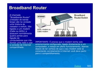 Broadband Router
O chamado
“Broadbando Router”
(roteador de banda
larga) são na verdade
uma mistura de
roteador e switch. São
ligados a um modem
(Cabo ou ADSL) e
possuem normalmente
quatro portas para
ligação de
computadores que irão
formar uma rede e usar
a conexão de Internet
compartilhada.

IMPORTANTE: É preciso que o modem tenha sido
anteriormente configurado, ligado diretamente a um
computador, e esteja em pleno funcionamento. Apenas
depois de ter certeza de que o seu modem está se
conectando corretamente à Internet você deve partir
para o compartilhamento.

Índice

583

 