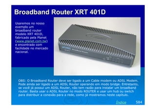 Broadband Router XRT 401D
Usaremos no nosso
exemplo um
broadband router
modelo XRT 401D,
fabricado pela Planet
(www.planet.com.tw)
e encontrado com
facilidade no mercado
nacional.

OBS: O Broadband Router deve ser ligado a um Cable modem ou ADSL Modem.
Pode ainda ser ligado a um ADSL Router operando em modo bridge. Entretanto,
se você já possui um ADSL Router, não tem razão para instalar um broadband
router. Basta usar o ADSL Router no modo ROUTER e usar um hub ou switch
para distribuir a conexão para a rede, como já mostramos neste capítulo.

Índice

584

 