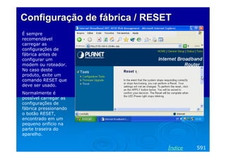 Configuração de fábrica / RESET
É sempre
recomendável
carregar as
configurações de
fábrica antes de
configurar um
modem ou roteador.
No caso deste
produto, exite um
comando RESET que
deve ser usado.
Normalmente é
possível carregar as
configurações de
fábrica pressionando
o botão RESET,
encontrado em um
pequeno orifício na
parte traseira do
aparelho.

Índice

591

 