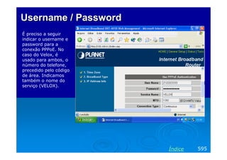 Username / Password
É preciso a seguir
indicar o username e
password para a
conexão PPPoE. No
caso do Velox, é
usado para ambos, o
número do telefone,
precedido pelo código
de área. Indicamos
também o nome do
serviço (VELOX).

Índice

595

 