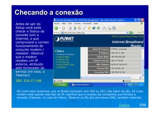 Checando a conexão
Antes de sair do
Setup você pode
checar o Status da
conexão com a
Internet, o que
comprovará o correto
funcionamento do
conjunto modem /
roteador. Observe
que o modem
recebeu um IP
externo, atribuído
pelo fornecedor do
serviço (no caso, a
Telamar):
200. 216.17.148

IPs como este (externos, que no Brasil começam com 200 ou 201) não caem do céu. Se o seu
modem está usando este tipo de IP, significa que o recebeu da companhia que fornece a
conexão (Telemar, no caso do Velox). Observe os IPs dos servidores DNS, também externos.

Índice

598

 