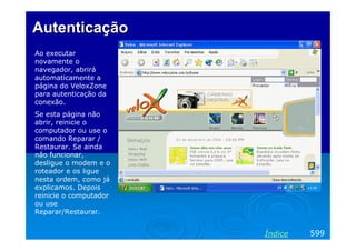 Autenticação
Ao executar
novamente o
navegador, abrirá
automaticamente a
página do VeloxZone
para autenticação da
conexão.
Se esta página não
abrir, reinicie o
computador ou use o
comando Reparar /
Restaurar. Se ainda
não funcionar,
desligue o modem e o
roteador e os ligue
nesta ordem, como já
explicamos. Depois
reinicie o computador
ou use
Reparar/Restaurar.

Índice

599

 