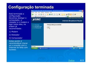 Configuração terminada
Está terminada a
configuração.
Devemos desligar o
computador, o
roteador e o modem e
ligar todos eles, na
ordem já
recomendada:
1) Modem
2) Roteador
3) Computador
Antes porém é
recomendável checar
se a conexão com a
Internet foi feita com
sucesso.

Índice

615

 