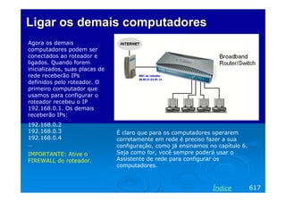Ligar os demais computadores
Agora os demais
computadores podem ser
conectados ao roteador e
ligados. Quando forem
inicializados, suas placas de
rede receberão IPs
definidos pelo roteador. O
primeiro computador que
usamos para configurar o
roteador recebeu o IP
192.168.0.1. Os demais
receberão IPs:
192.168.0.2
192.168.0.3
192.168.0.4
…
IMPORTANTE: Ative o
FIREWALL do roteador.

É claro que para os computadores operarem
corretamente em rede é preciso fazer a sua
configuração, como já ensinamos no capítulo 6.
Seja como for, você sempre poderá usar o
Assistente de rede para configurar os
computadores.

Índice

617

 