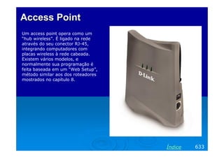 Access Point
Um access point opera como um
“hub wireless”. É ligado na rede
através do seu conector RJ-45,
integrando computadores com
placas wireless à rede cabeada.
Existem vários modelos, e
normalmente sua programação é
feita baseada em um “Web Setup”,
método similar aos dos roteadores
mostrados no capítulo 8.

Índice

633

 