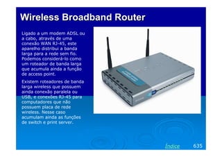 Wireless Broadband Router
Ligado a um modem ADSL ou
a cabo, através de uma
conexão WAN RJ-45, este
aparelho distribui a banda
larga para a rede sem fio.
Podemos considerá-lo como
um roteador de banda larga
que acumula ainda a função
de access point.
Existem roteadores de banda
larga wireless que possuem
ainda conexão paralela ou
USB, e conexões RJ-45 para
computadores que não
possuem placa de rede
wireless. Nesse caso
acumulam ainda as funções
de switch e print server.

Índice

635

 