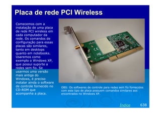 Placa de rede PCI Wireless
Comecemos com a
instalação de uma placa
de rede PCI wireless em
cada computador da
rede. Os comandos de
configuração para essas
placas são similares,
tanto em desktops
quanto em notebooks.
Usaremos como
exemplo o Windows XP,
que possui suporte a
redes sem fio. Se
usarmos uma versão
mais antiga do
Windows, é preciso
instalar ainda o software
de controle fornecido no
CD-ROM que
acompanha a placa.

OBS: Os softwares de controle para redes sem fio fornecidos
com este tipo de placa possuem comandos similares aos
encontrados no Windows XP.

Índice

638

 