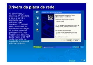 Drivers da placa de rede
Ao ser iniciado, o
Windows XP detectará
a placa e abrirá o
assistente para
adicionar novo
hardware. O método
exato dependerá do
software de instalação
de drivers fornecido
pelo fabricante. Nos
modelos que testamos,
basta inserir o CD-ROM
neste momento e a
instalação prosseguirá
automaticamente.

Índice

639

 