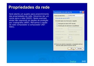 Propriedades da rede
Será aberto um quadro para preenchimento
das propriedades da rede. Devemos dar um
nome para a rede (SSID). Neste exemplo
ainda não usaremos as opções de proteção
por criptografia (WEP). Marcamos a opção
de rede computador a computador (ADHOC).

Índice

648

 