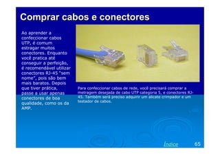 Comprar cabos e conectores
Ao aprender a
confeccionar cabos
UTP, é comum
estragar muitos
conectores. Enquanto
você pratica até
conseguir a perfeição,
é recomendável utilizar
conectores RJ-45 “sem
nome”, pois são bem
mais baratos. Depois
que tiver prática,
passe a usar apenas
conectores de boa
qualidade, como os da
AMP.

Para confeccionar cabos de rede, você precisará comprar a
metragem desejada de cabo UTP categoria 5, e conectores RJ45. Também será preciso adquirir um alicate crimpador e um
testador de cabos.

Índice

65

 