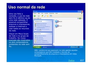 Uso normal da rede
Uma vez feita a
conexão, o uso da rede
sem fio é idêntico ao de
uma rede cabeada. É
possível compartilhar
arquivos e impressoras,
acessar a Internet e
usar todos os recursos
da rede.
Clique em Meus locais
de rede e no grupo de
trabalho. No nosso
exemplo são mostrados
os dois computadores
existentes na rede sem
fio.
OBS: Lembre-se que aparecem na rede apenas aqueles
computadores que têm instalado o Serviço de
compartilhamento de arquivos e impressoras em redes
Microsoft.

Índice

657

 