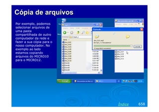 Cópia de arquivos
Por exemplo, podemos
selecionar arquivos de
uma pasta
compartilhada de outro
computador da rede e
fazer a sua cópia para o
nosso computador. No
exemplo ao lado
estamos copiando
arquivos do MICRO10
para o MICRO12.

Índice

658

 