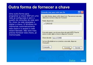 Outra forma de fornecer a chave
Uma outra forma para
programar a chave WEP em uma
rede já configurada é abrir o
quadro de conexões de rede sem
fio, clicar na rede desejada e
digitar a chave. O Windows irá
memorizar automaticamente
esta chave e o acesso à rede
estará liberado. Não será mais
preciso fornecer esta chave, já
memorizada.

Índice

669

 