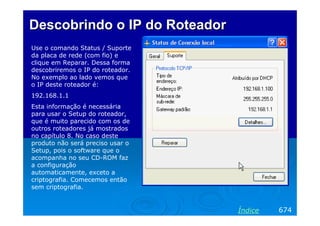 Descobrindo o IP do Roteador
Use o comando Status / Suporte
da placa de rede (com fio) e
clique em Reparar. Dessa forma
descobriremos o IP do roteador.
No exemplo ao lado vemos que
o IP deste roteador é:
192.168.1.1
Esta informação é necessária
para usar o Setup do roteador,
que é muito parecido com os de
outros roteadores já mostrados
no capítulo 8. No caso deste
produto não será preciso usar o
Setup, pois o software que o
acompanha no seu CD-ROM faz
a configuração
automaticamente, exceto a
criptografia. Comecemos então
sem criptografia.

Índice

674

 